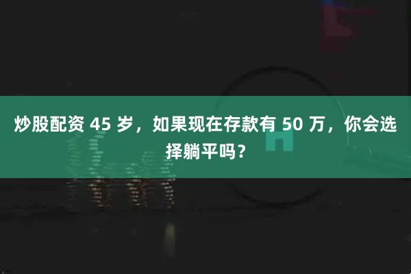 炒股配资 45 岁，如果现在存款有 50 万，你会选择躺平吗？