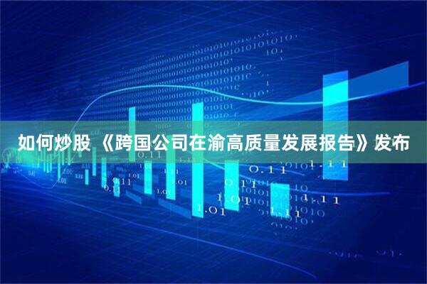 如何炒股 《跨国公司在渝高质量发展报告》发布