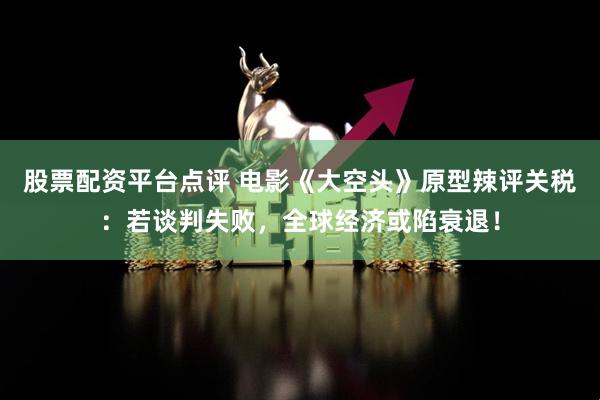 股票配资平台点评 电影《大空头》原型辣评关税：若谈判失败，全球经济或陷衰退！
