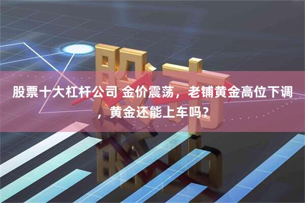 股票十大杠杆公司 金价震荡，老铺黄金高位下调，黄金还能上车吗？