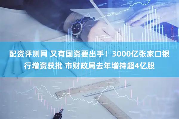 配资评测网 又有国资要出手！3000亿张家口银行增资获批 市财政局去年增持超4亿股