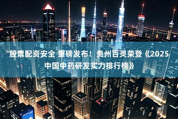 股票配资安全 重磅发布！贵州百灵荣登《2025中国中药研发实力排行榜》