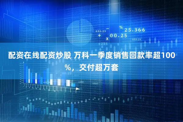 配资在线配资炒股 万科一季度销售回款率超100%，交付超万套