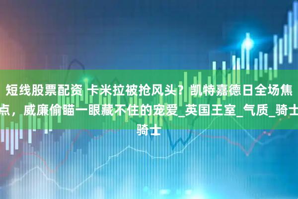 短线股票配资 卡米拉被抢风头？凯特嘉德日全场焦点，威廉偷瞄一眼藏不住的宠爱_英国王室_气质_骑士