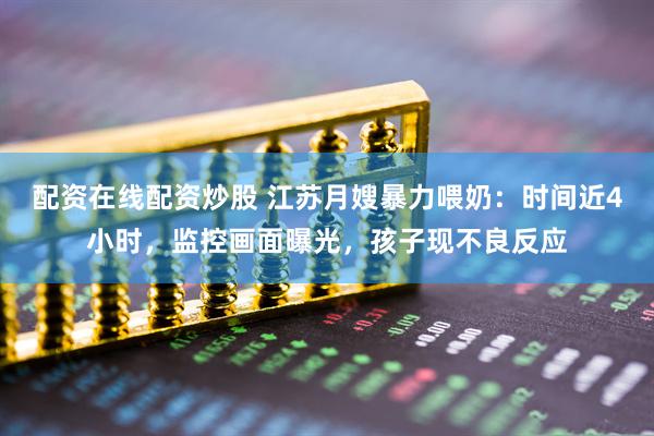 配资在线配资炒股 江苏月嫂暴力喂奶：时间近4小时，监控画面曝光，孩子现不良反应