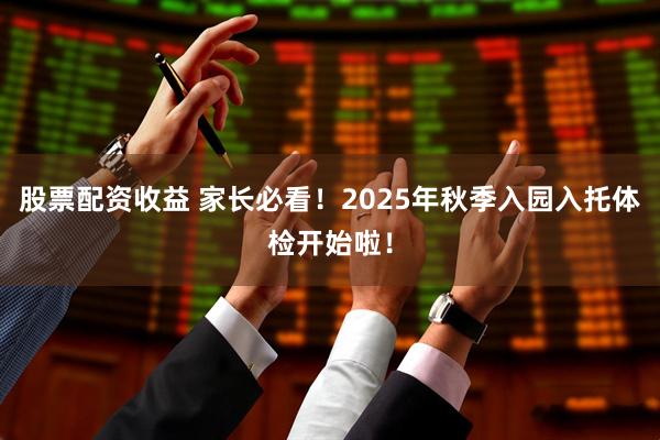 股票配资收益 家长必看！2025年秋季入园入托体检开始啦！