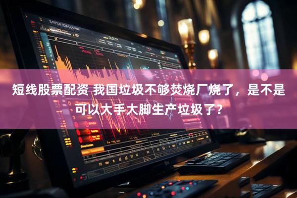 短线股票配资 我国垃圾不够焚烧厂烧了，是不是可以大手大脚生产垃圾了？