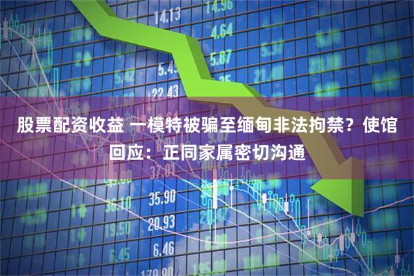 股票配资收益 一模特被骗至缅甸非法拘禁？使馆回应：正同家属密切沟通