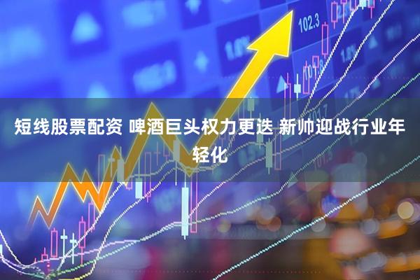 短线股票配资 啤酒巨头权力更迭 新帅迎战行业年轻化