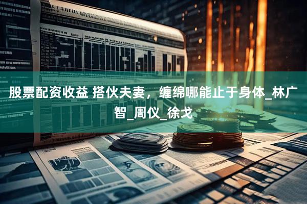 股票配资收益 搭伙夫妻，缠绵哪能止于身体_林广智_周仪_徐戈