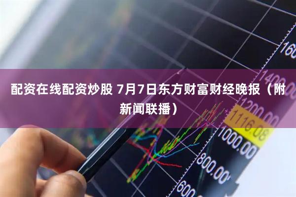 配资在线配资炒股 7月7日东方财富财经晚报（附新闻联播）