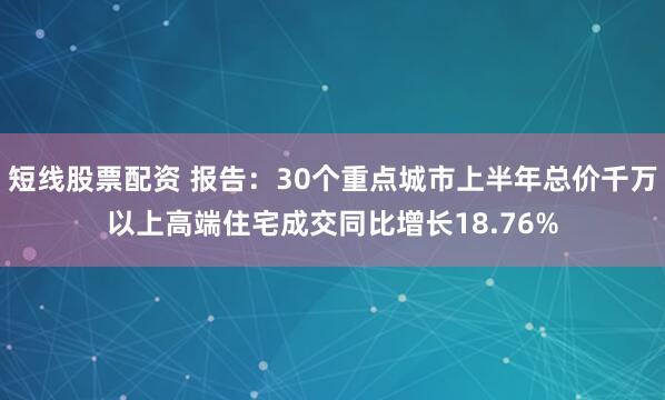 短线股票配资 报告：30个重点城市上半年总价千万以上高端住宅成交同比增长18.76%