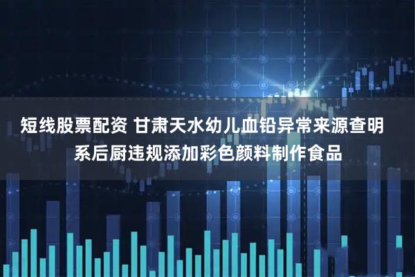 短线股票配资 甘肃天水幼儿血铅异常来源查明  系后厨违规添加彩色颜料制作食品