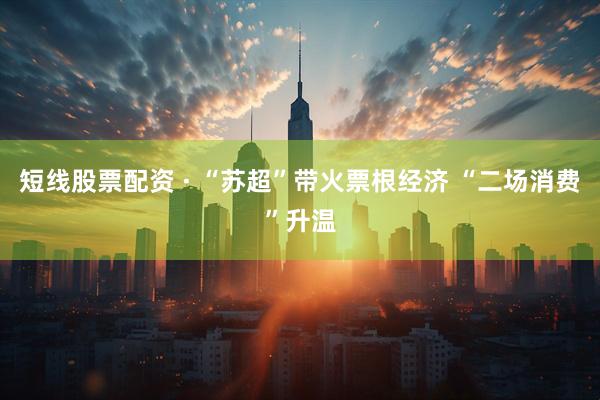 短线股票配资 · “苏超”带火票根经济 “二场消费”升温