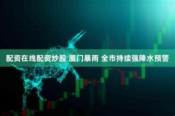 配资在线配资炒股 厦门暴雨 全市持续强降水预警