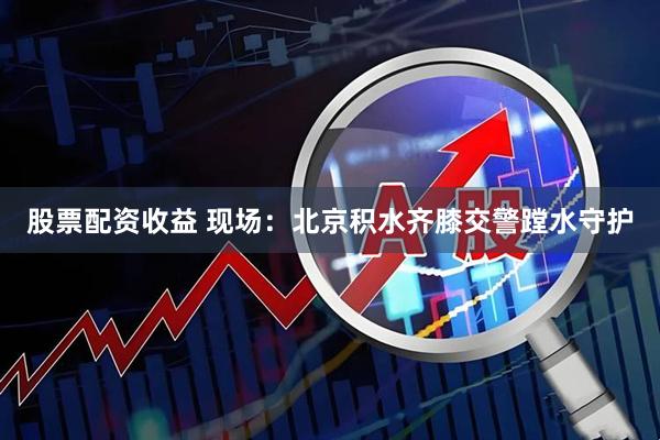 股票配资收益 现场：北京积水齐膝交警蹚水守护