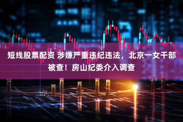 短线股票配资 涉嫌严重违纪违法，北京一女干部被查！房山纪委介入调查