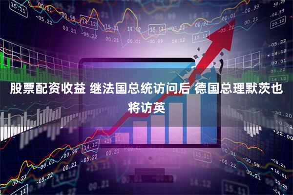 股票配资收益 继法国总统访问后 德国总理默茨也将访英