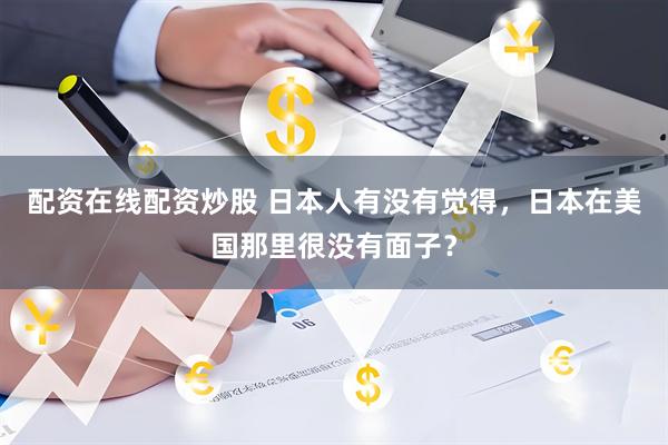 配资在线配资炒股 日本人有没有觉得，日本在美国那里很没有面子？