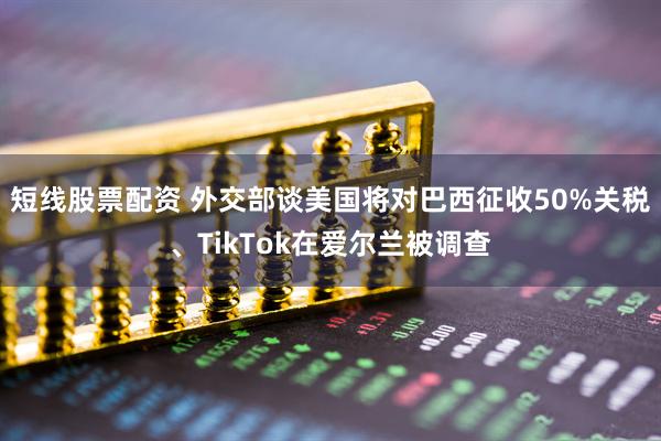 短线股票配资 外交部谈美国将对巴西征收50%关税、TikTok在爱尔兰被调查