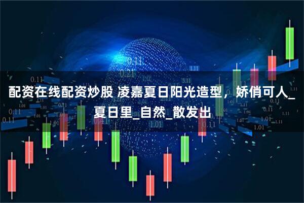 配资在线配资炒股 凌嘉夏日阳光造型，娇俏可人_夏日里_自然_散发出