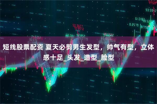 短线股票配资 夏天必剪男生发型，帅气有型，立体感十足_头发_造型_脸型