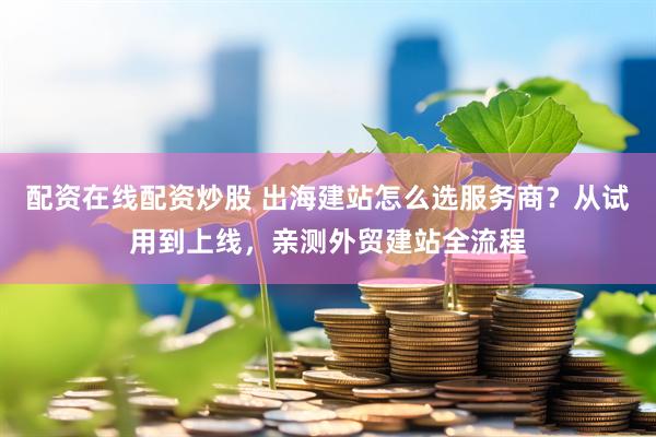 配资在线配资炒股 出海建站怎么选服务商？从试用到上线，亲测外贸建站全流程