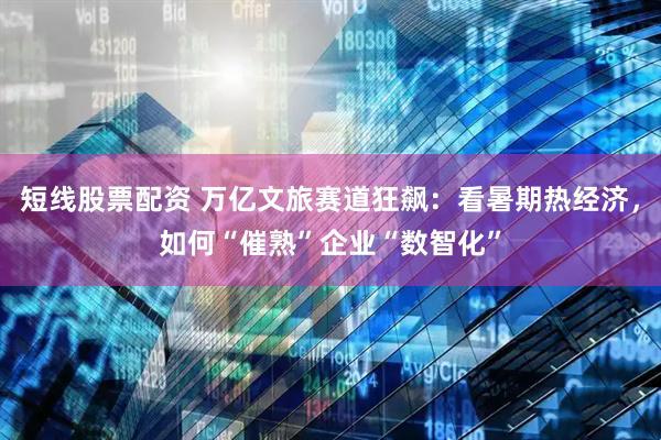 短线股票配资 万亿文旅赛道狂飙：看暑期热经济，如何“催熟”企业“数智化”