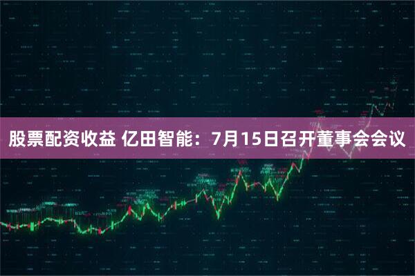 股票配资收益 亿田智能：7月15日召开董事会会议