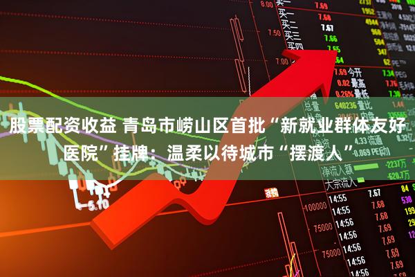 股票配资收益 青岛市崂山区首批“新就业群体友好医院”挂牌：温柔以待城市“摆渡人”