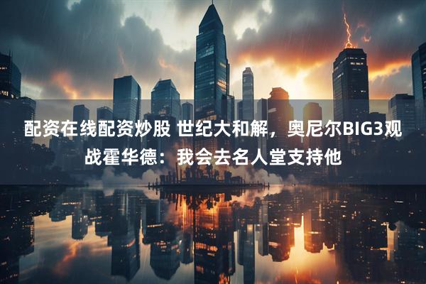 配资在线配资炒股 世纪大和解，奥尼尔BIG3观战霍华德：我会去名人堂支持他
