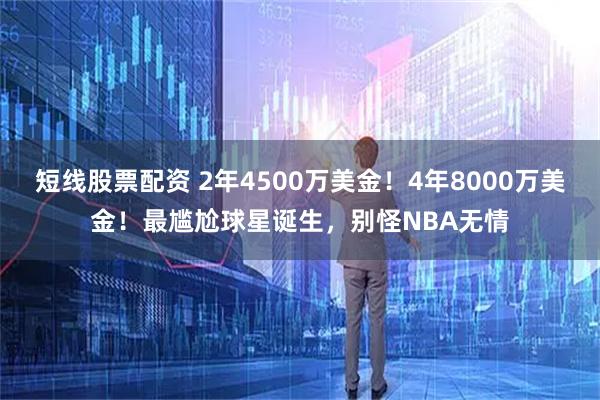 短线股票配资 2年4500万美金！4年8000万美金！最尴尬球星诞生，别怪NBA无情