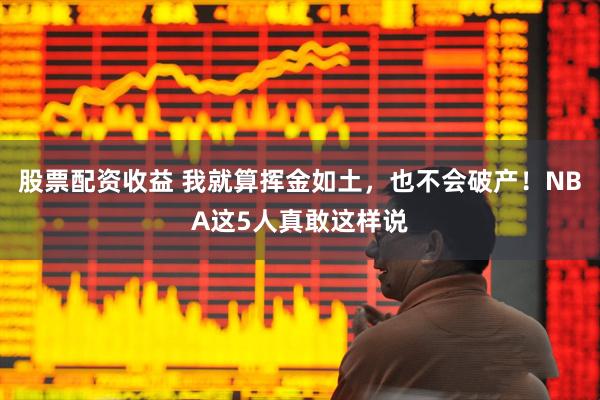 股票配资收益 我就算挥金如土，也不会破产！NBA这5人真敢这样说