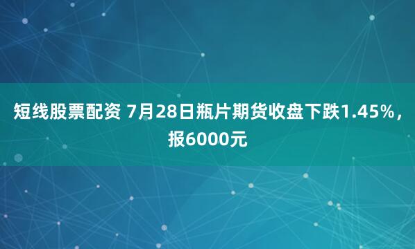 短线股票配资 7月28日瓶片期货收盘下跌1.45%，报6000元