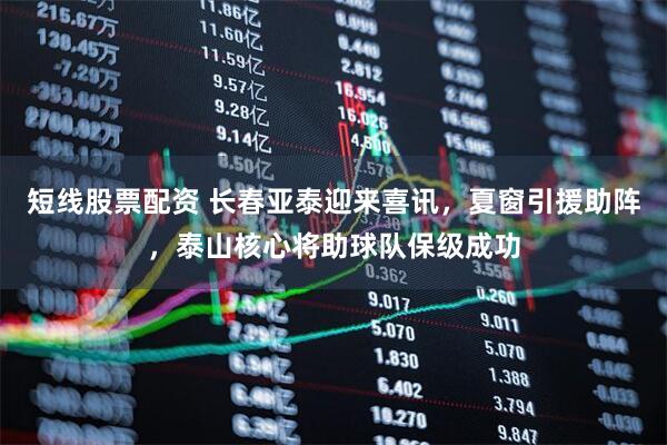 短线股票配资 长春亚泰迎来喜讯，夏窗引援助阵，泰山核心将助球队保级成功