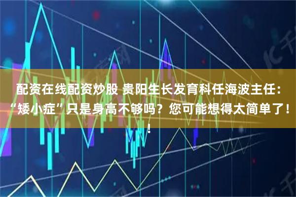 配资在线配资炒股 贵阳生长发育科任海波主任：“矮小症”只是身高不够吗？您可能想得太简单了！