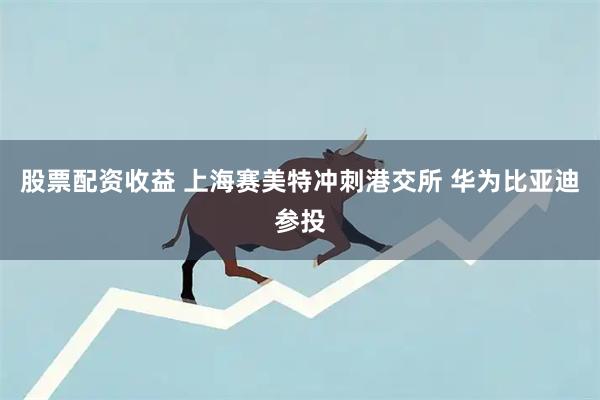 股票配资收益 上海赛美特冲刺港交所 华为比亚迪参投