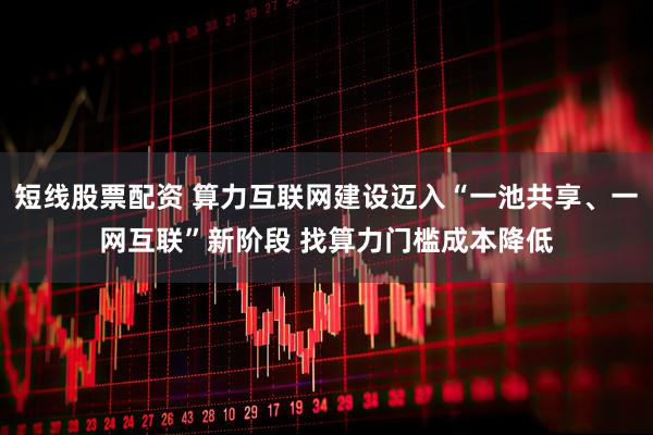短线股票配资 算力互联网建设迈入“一池共享、一网互联”新阶段 找算力门槛成本降低