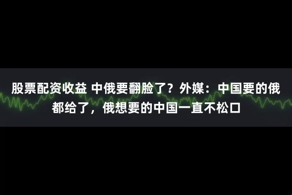 股票配资收益 中俄要翻脸了？外媒：中国要的俄都给了，俄想要的中国一直不松口